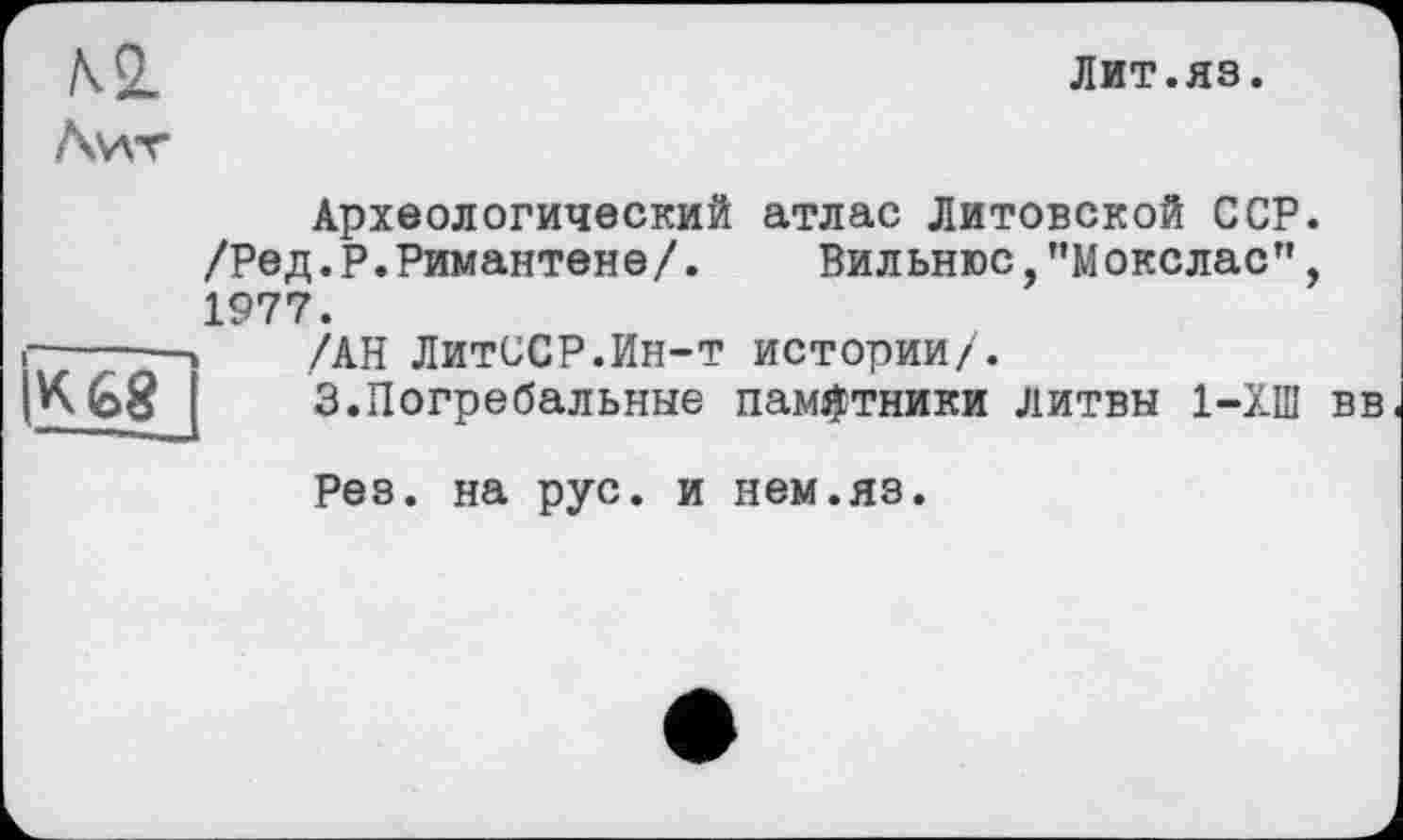 ﻿№.
Awr
Лит.яз.
Археологический атлас Литовской ССР. /Ред.Р.Римантене/. Вильнюс,"Мокслас", 1977.
і-----» /АН ЛитССР.Ин-т истории/.
IK68J	3.Погребальные памятники Литвы 1-ХШ вв
Рез. на рус. и нем.яз.